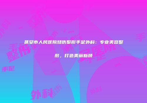 延安市人民医院烧伤整形手足外科:专业美容整形,打造美丽新颜