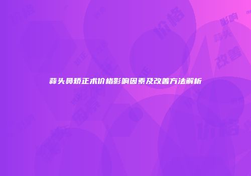 蒜头鼻矫正术价格影响因素及改善方法解析