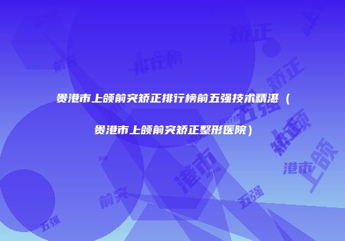 贵港市上颌前突矫正排行榜前五强技术精湛(贵港市上颌前突矫正整形医院)