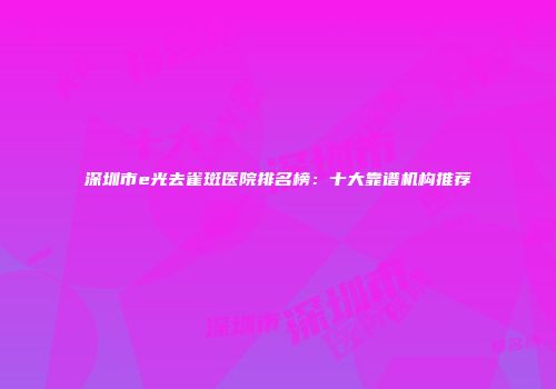 深圳市e光去雀斑医院排名榜：十大靠谱机构推荐
