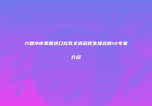 六盘水市美国进口拉瓦全瓷冠医生排名前10专家介绍