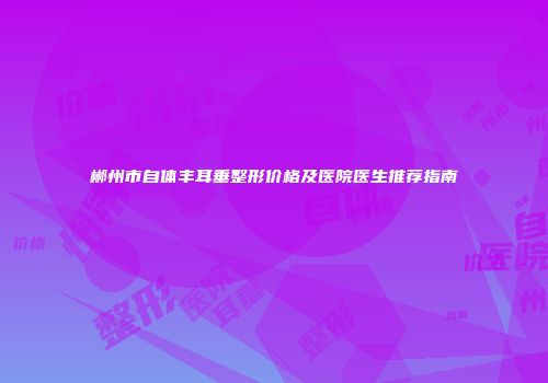 郴州市自体丰耳垂整形价格及医院医生推荐指南