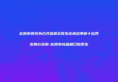 松原市骨性外凸牙齿矫正医生在榜名单前十位网友良心安利-松原市杜彦超口腔医生