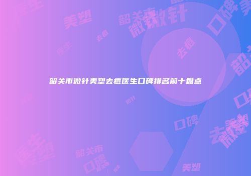 韶关市微针美塑去痘医生口碑排名前十盘点
