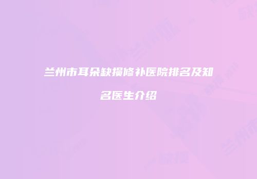 兰州市耳朵缺损修补医院排名及知名医生介绍