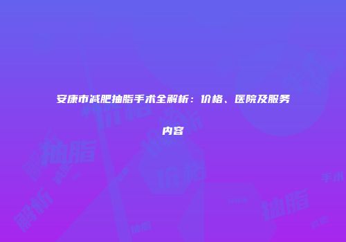 安康市减肥抽脂手术全解析：价格、医院及服务内容