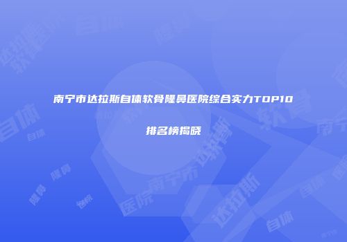 南宁市达拉斯自体软骨隆鼻医院综合实力TOP10排名榜揭晓