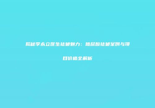 揭秘李永立医生祛皱魅力：玻尿酸祛皱案例与项目价格全解析