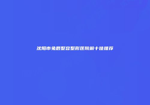 沈阳市兔唇整容整形医院前十佳推荐
