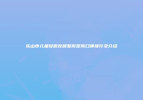 乐山市儿童轻微反颌整形医院口碑排行及介绍