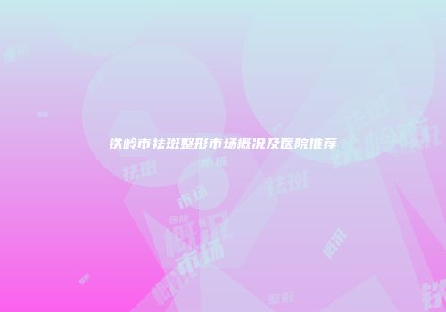 铁岭市祛斑整形市场概况及医院推荐