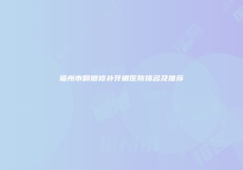 福州市翻瓣修补牙根医院排名及推荐