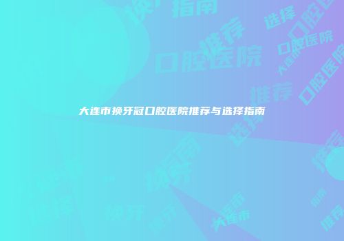 大连市换牙冠口腔医院推荐与选择指南