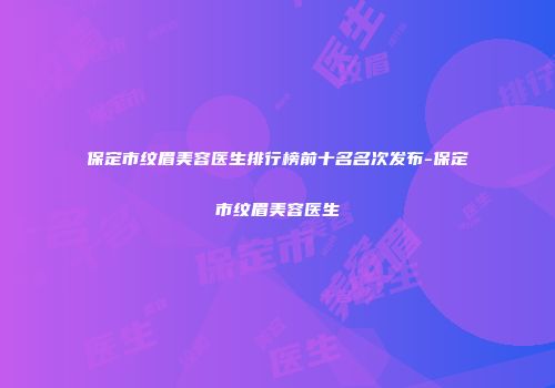 保定市纹眉美容医生排行榜前十名名次发布-保定市纹眉美容医生