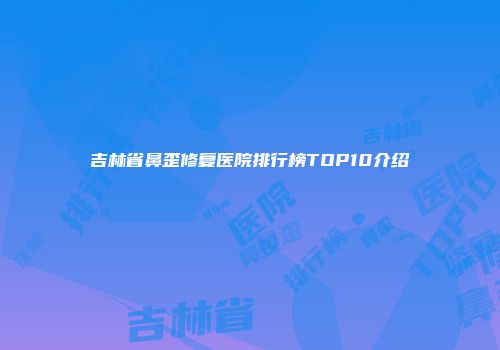 吉林省鼻歪修复医院排行榜TOP10介绍