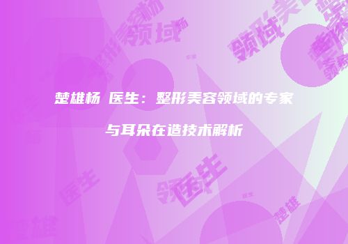楚雄杨乂医生：整形美容领域的专家与耳朵在造技术解析