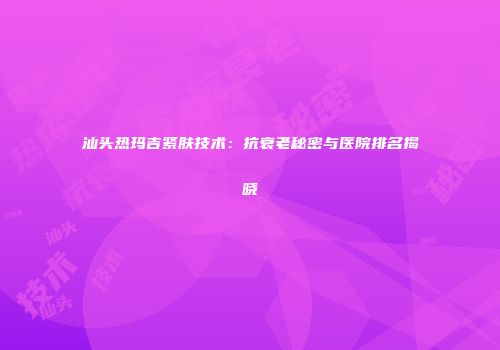 汕头热玛吉紧肤技术：抗衰老秘密与医院排名揭晓