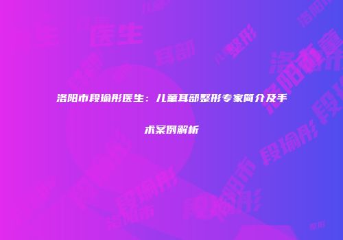 洛阳市段瑜彤医生:儿童耳部整形专家简介及手术案例解析