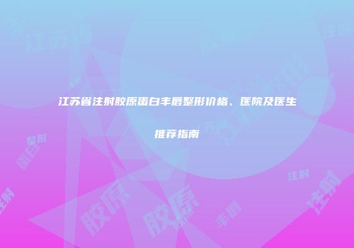 江苏省注射胶原蛋白丰唇整形价格、医院及医生推荐指南