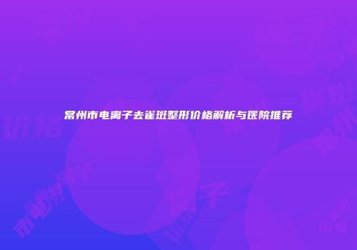 常州市电离子去雀斑整形价格解析与医院推荐