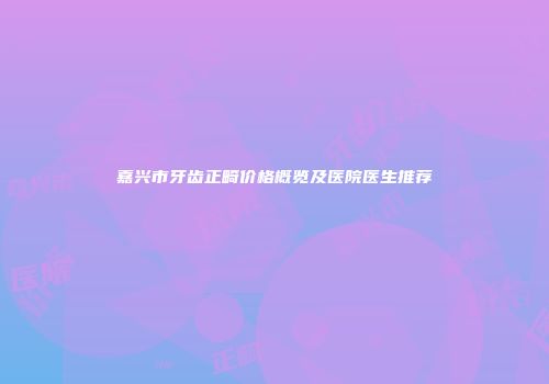 嘉兴市牙齿正畸价格概览及医院医生推荐