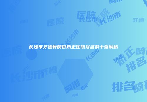长沙市牙槽骨畸形矫正医院排名前十强解析