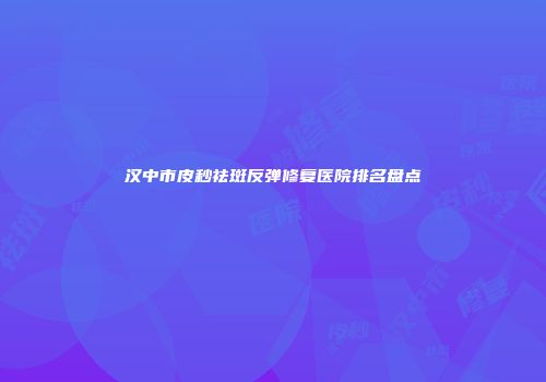 汉中市皮秒祛斑反弹修复医院排名盘点