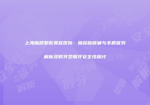 上海酥颜整形美容医院：玻尿酸除皱与丰唇优势解析及假牙塑钢牙安全性探讨