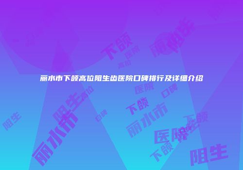丽水市下颌高位阻生齿医院口碑排行及详细介绍