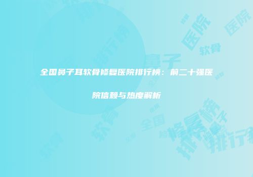 全国鼻子耳软骨修复医院排行榜：前二十强医院信赖与热度解析