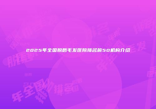 2025年全国脱唇毛发医院排名前50机构介绍