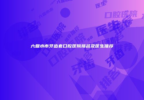六盘水市牙齿套口腔医院排名及医生推荐