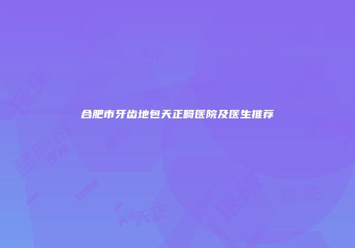 合肥市牙齿地包天正畸医院及医生推荐