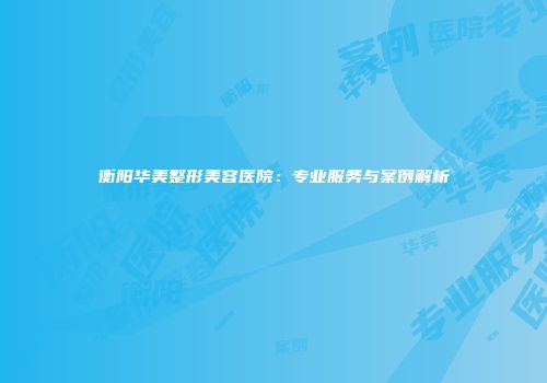 衡阳华美整形美容医院:专业服务与案例解析