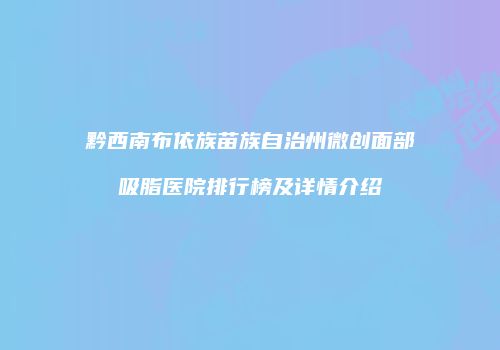 黔西南布依族苗族自治州微创面部吸脂医院排行榜及详情介绍