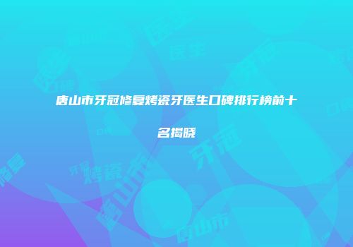 唐山市牙冠修复烤瓷牙医生口碑排行榜前十名揭晓
