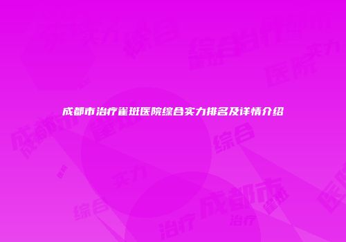 成都市治疗雀斑医院综合实力排名及详情介绍