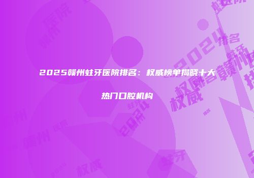 2025赣州蛀牙医院排名：权威榜单揭晓十大热门口腔机构