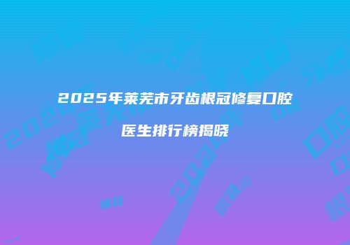 2025年莱芜市牙齿根冠修复口腔医生排行榜揭晓
