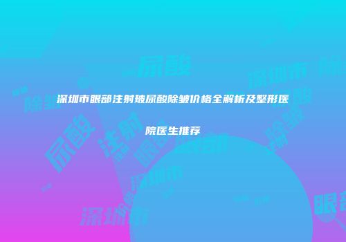 深圳市眼部注射玻尿酸除皱价格全解析及整形医院医生推荐