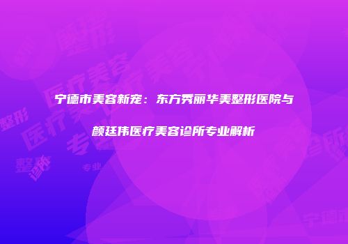 宁德市美容新宠：东方秀丽华美整形医院与颜廷伟医疗美容诊所专业解析