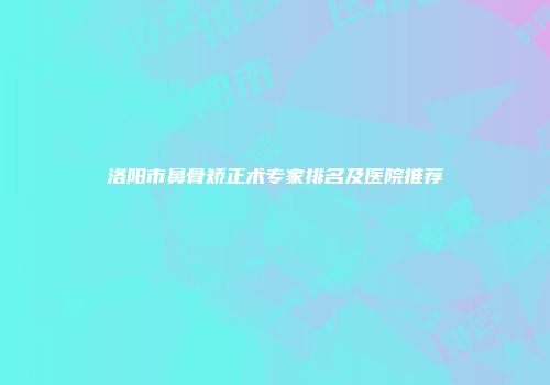 洛阳市鼻骨矫正术专家排名及医院推荐
