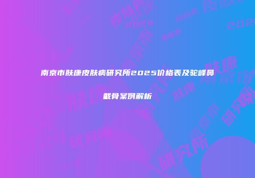 南京市肤康皮肤病研究所2025价格表及驼峰鼻截骨案例解析