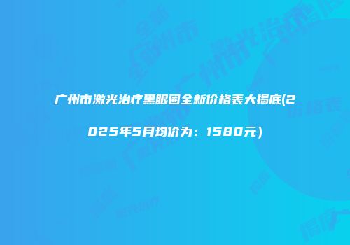 广州市激光治疗黑眼圈全新价格表大揭底(2025年5月均价为：1580元）