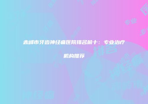 赤峰市牙齿神经痛医院排名前十：专业治疗机构推荐