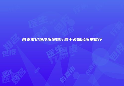 自贡市切包皮医院排行前十及知名医生推荐