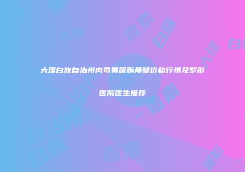 大理白族自治州肉毒素吸脂瘦腿价格行情及整形医院医生推荐