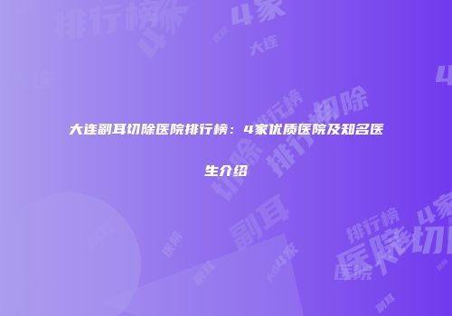 大连副耳切除医院排行榜：4家优质医院及知名医生介绍