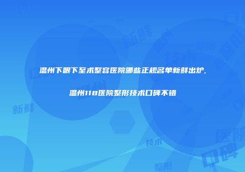 温州下眼下至术整容医院哪些正规名单新鲜出炉,温州118医院整形技术口碑不错
