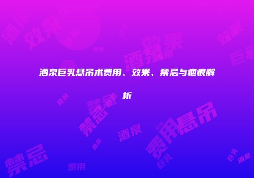 酒泉巨乳悬吊术费用、效果、禁忌与疤痕解析